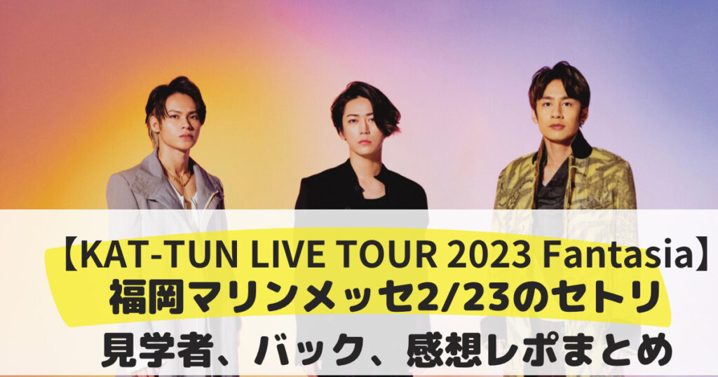 Kat Tun Live Tour 2023 Fantasia福岡マリンメッセ2 23のセトリ、見学者、バック、感想レポまとめ ひとこと